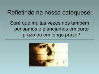 Refletindo na nossa catequese: 
Será que muitas vezes nós também 
pensamos e planejamos em curto 
prazo ou em longo prazo? 
 