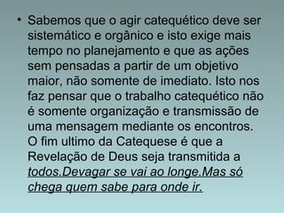 • Sabemos que o agir catequético deve ser 
sistemático e orgânico e isto exige mais 
tempo no planejamento e que as ações 
sem pensadas a partir de um objetivo 
maior, não somente de imediato. Isto nos 
faz pensar que o trabalho catequético não 
é somente organização e transmissão de 
uma mensagem mediante os encontros. 
O fim ultimo da Catequese é que a 
Revelação de Deus seja transmitida a 
todos.Devagar se vai ao longe.Mas só 
chega quem sabe para onde ir. 
 