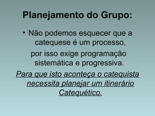 Planejamento do Grupo: 
• Não podemos esquecer que a 
catequese é um processo, 
por isso exige programação 
sistemática e progressiva. 
Para que isto aconteça o catequista 
necessita planejar um itinerário 
Catequético. 
 