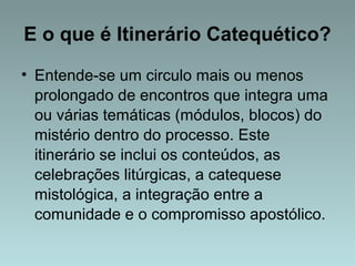 E o que é Itinerário Catequético? 
• Entende-se um circulo mais ou menos 
prolongado de encontros que integra uma 
ou várias temáticas (módulos, blocos) do 
mistério dentro do processo. Este 
itinerário se inclui os conteúdos, as 
celebrações litúrgicas, a catequese 
mistológica, a integração entre a 
comunidade e o compromisso apostólico. 
 