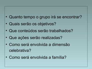 • Quanto tempo o grupo irá se encontrar? 
• Quais serão os objetivos? 
• Que conteúdos serão trabalhados? 
• Que ações serão realizadas? 
• Como será envolvida a dimensão 
celebrativa? 
• Como será envolvida a família? 
 