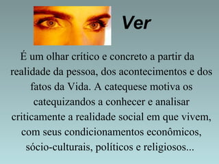 Ver 
É um olhar crítico e concreto a partir da 
realidade da pessoa, dos acontecimentos e dos 
fatos da Vida. A catequese motiva os 
catequizandos a conhecer e analisar 
criticamente a realidade social em que vivem, 
com seus condicionamentos econômicos, 
sócio-culturais, políticos e religiosos... 
 