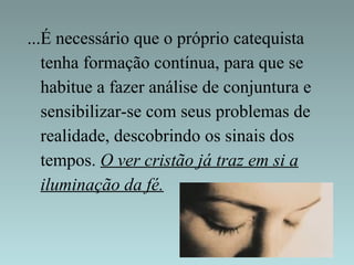 ...É necessário que o próprio catequista 
tenha formação contínua, para que se 
habitue a fazer análise de conjuntura e 
sensibilizar-se com seus problemas de 
realidade, descobrindo os sinais dos 
tempos. O ver cristão já traz em si a 
iluminação da fé. 
 
