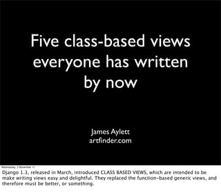Five class-based views
everyone has written
by now
James Aylett
artﬁnder.com
Wednesday, 2 November 11
Django 1.3, released in March, introduced CLASS BASED VIEWS, which are intended to be
make writing views easy and delightful. They replaced the function-based generic views, and
therefore must be better, or something.
 