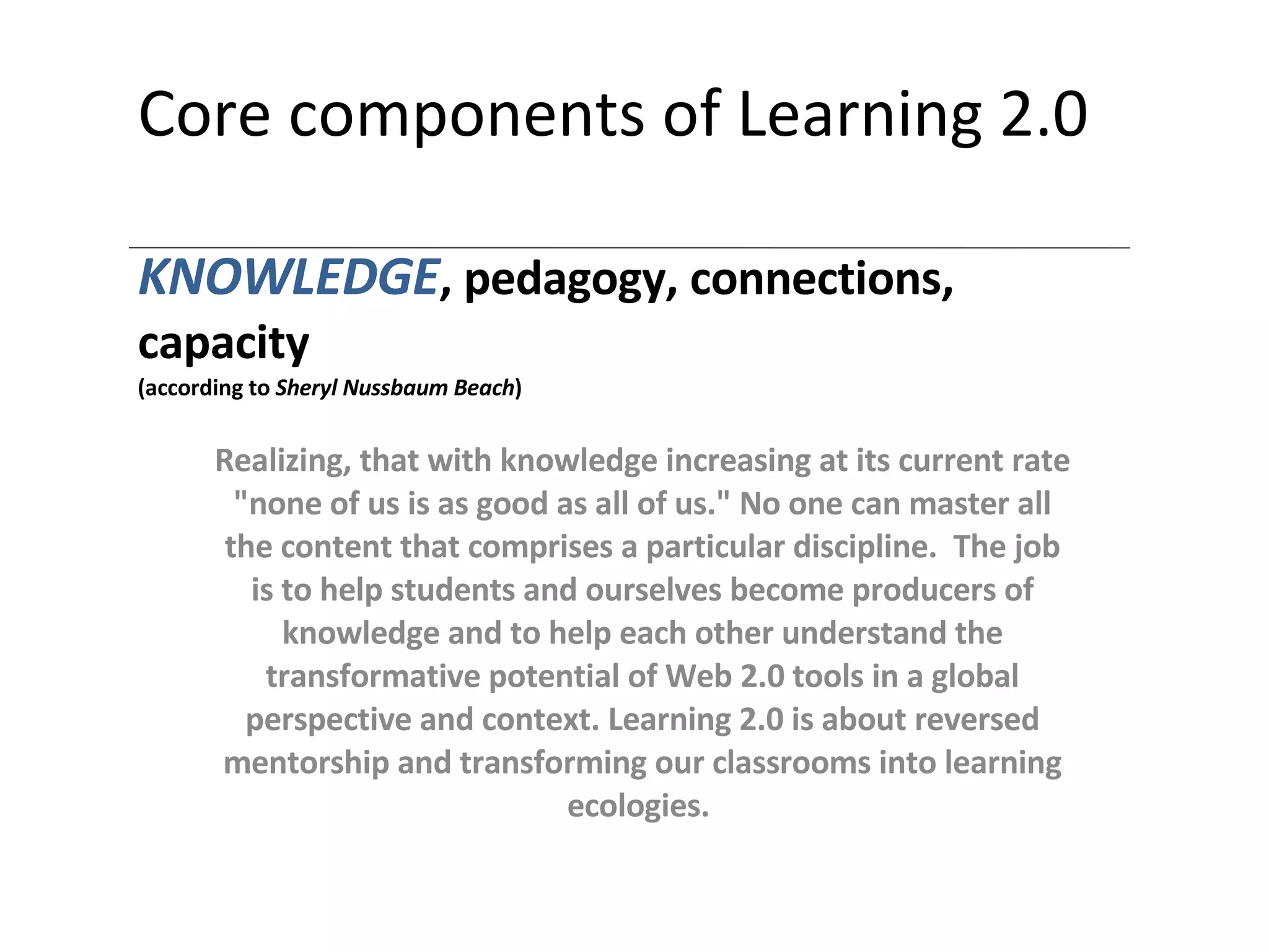 Core components of Learning 2.0 KNOWLEDGE , pedagogy, connections, capacity (according to  Sheryl Nussbaum Beach ) Realizing, that with knowledge increasing at its current rate &quot;none of us is as good as all of us.&quot; No one can master all the content that comprises a particular discipline.   The  job is to help students and ourselves become producers of knowledge and to help each other understand the transformative potential of Web 2.0 tools in a global perspective and context. Learning 2.0 is about reversed mentorship and transforming our classrooms into learning ecologies.  