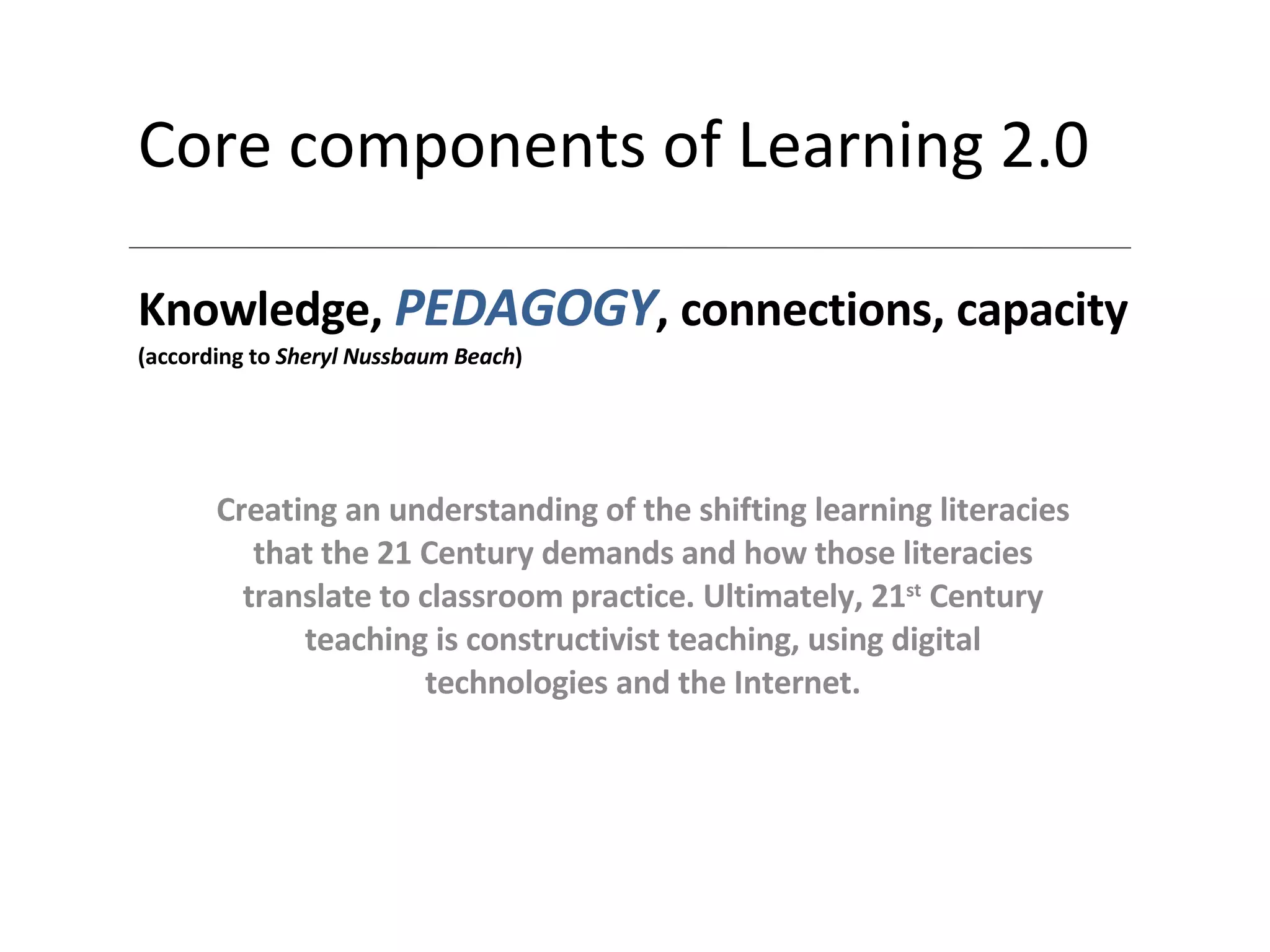 Core components of Learning 2.0 Knowledge,  PEDAGOGY , connections, capacity (according to  Sheryl Nussbaum Beach ) Creating an understanding of the shifting learning literacies that the 21 Century demands and how those literacies translate to classroom practice. Ultimately, 21 st  Century teaching is constructivist teaching, using digital technologies and the Internet . 