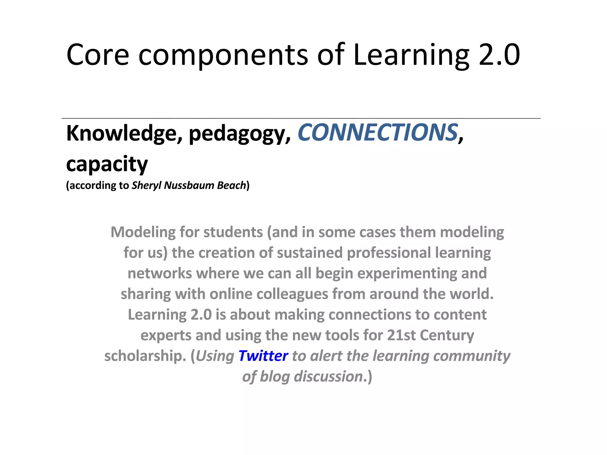 Core components of Learning 2.0 Knowledge, pedagogy,   CONNECTIONS , capacity (according to  Sheryl Nussbaum Beach ) Modeling for students (and in some cases them modeling for us) the creation of sustained professional learning networks where we can all begin experimenting and sharing with online colleagues from around the world. Learning 2.0 is about making connections to content experts and using the new tools for 21st Century scholarship. ( Using   Twitter  to alert  the  learning community of blog discussion .) 