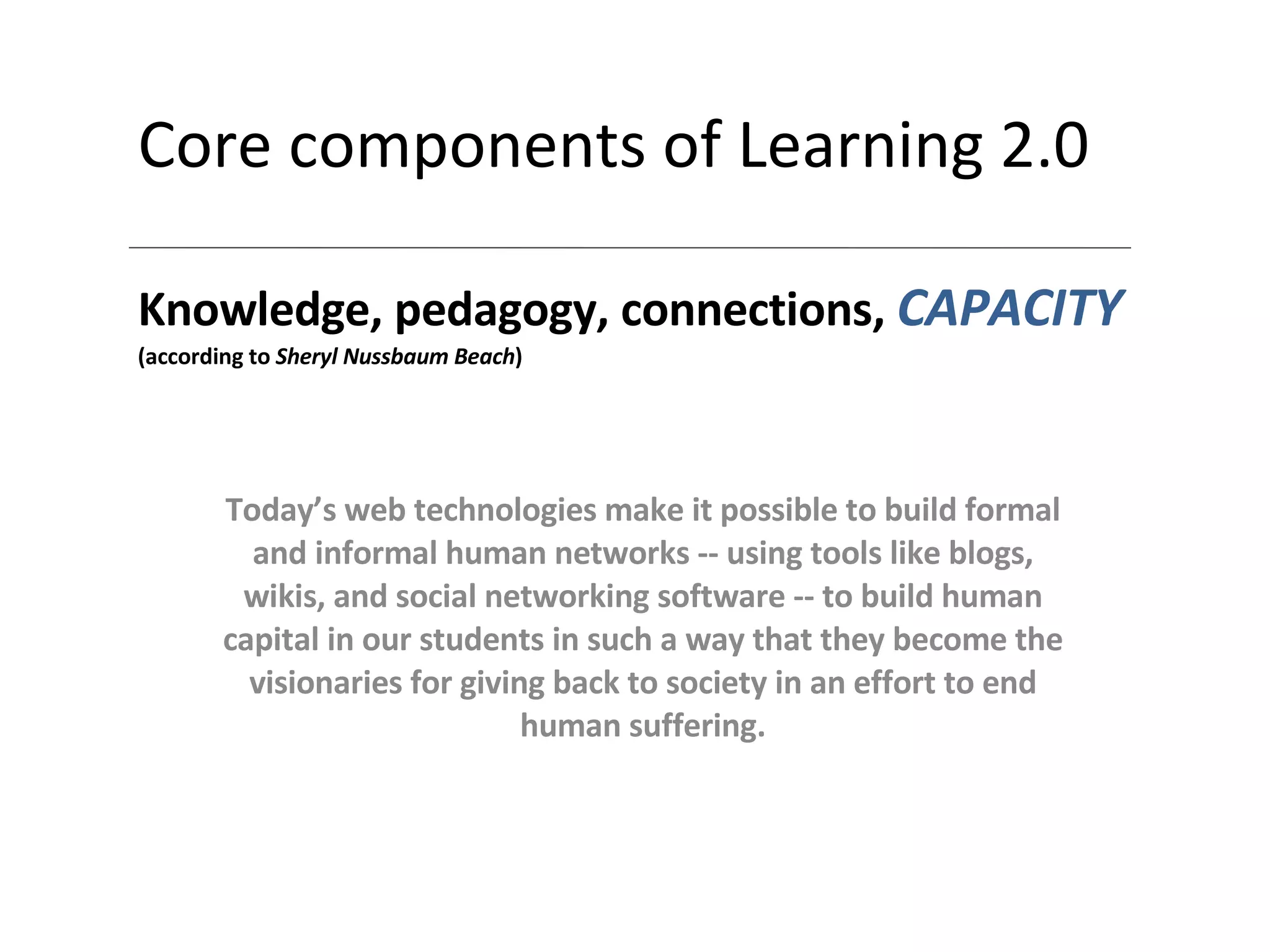 Core components of Learning 2.0 Knowledge, pedagogy, connections,  CAPACITY (according to  Sheryl Nussbaum Beach ) Today’s web technologies make it possible to build formal and informal human networks -- using tools like blogs, wikis, and social networking software -- to build human capital in our students in such a way that they become the visionaries for giving back to society in an effort to end human suffering. 
