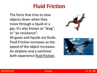 Friction
CB/VIII/2122 of 28
11
Fluid Friction
The force that tries to slow
objects down when they
move through a liquid or a
gas. It's also known as "drag",
or "air resistance".
All gases and liquids are fluids.
Fluid Friction increases as the
speed of the object increases.
An airplane and a swimmer
both experience fluid friction.
 