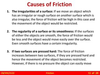 Friction
CB/VIII/2122 of 28
13
1. The irregularities of a surface: If we move an object which
has an irregular or rough surface on another surface which is
also irregular, the force of friction will be high in this case and
the movement of the object would be restricted.
2. The regularity of a surface or its smoothness: If the surfaces
of either the objects are smooth, the force of friction would
be less and the object would move easily over the surface.
Even smooth surfaces have a certain irregularity.
3. If two surfaces are pressed hard: The force of friction
increases between two surfaces, if they are pressed hard and
hence the movement of the object becomes restricted.
However, if there is no pressure the object can easily move
Causes of Friction
 