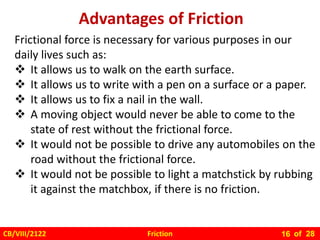 Friction
CB/VIII/2122 of 28
16
Advantages of Friction
Frictional force is necessary for various purposes in our
daily lives such as:
 It allows us to walk on the earth surface.
 It allows us to write with a pen on a surface or a paper.
 It allows us to fix a nail in the wall.
 A moving object would never be able to come to the
state of rest without the frictional force.
 It would not be possible to drive any automobiles on the
road without the frictional force.
 It would not be possible to light a matchstick by rubbing
it against the matchbox, if there is no friction.
 