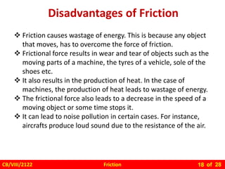 Friction
CB/VIII/2122 of 28
18
Disadvantages of Friction
 Friction causes wastage of energy. This is because any object
that moves, has to overcome the force of friction.
 Frictional force results in wear and tear of objects such as the
moving parts of a machine, the tyres of a vehicle, sole of the
shoes etc.
 It also results in the production of heat. In the case of
machines, the production of heat leads to wastage of energy.
 The frictional force also leads to a decrease in the speed of a
moving object or some time stops it.
 It can lead to noise pollution in certain cases. For instance,
aircrafts produce loud sound due to the resistance of the air.
 