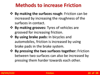 Friction
CB/VIII/2122 of 28
20
Methods to increase Friction
 By making the surfaces rough: Friction can be
increased by increasing the roughness of the
surfaces in contact.
 By making grooves: Tyres of vehicles are
grooved for increasing friction.
 By using brake pads: In bicycles and
automobiles, friction is increased by using
brake pads in the brake system.
 By pressing the two surfaces together: Friction
between two surfaces can also be increased by
pressing them harder towards each other.
 