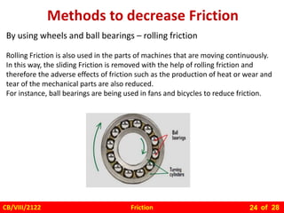Friction
CB/VIII/2122 of 28
24
By using wheels and ball bearings – rolling friction
Rolling Friction is also used in the parts of machines that are moving continuously.
In this way, the sliding Friction is removed with the help of rolling friction and
therefore the adverse effects of friction such as the production of heat or wear and
tear of the mechanical parts are also reduced.
For instance, ball bearings are being used in fans and bicycles to reduce friction.
 