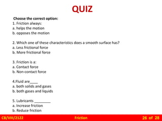 Friction
CB/VIII/2122 of 28
26
Choose the correct option:
1. Friction always:
a. helps the motion
b. opposes the motion
2. Which one of these characteristics does a smooth surface has?
a. Less frictional force
b. More frictional force
3. Friction is a:
a. Contact force
b. Non-contact force
4.Fluid are____
a. both solids and gases
b. both gases and liquids
5. Lubricants ________
a. Increase friction
b. Reduce friction
QUIZ
 