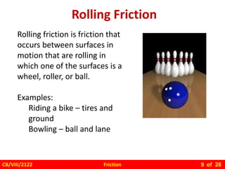 Friction
CB/VIII/2122 of 28
9
Rolling Friction
Rolling friction is friction that
occurs between surfaces in
motion that are rolling in
which one of the surfaces is a
wheel, roller, or ball.
Examples:
Riding a bike – tires and
ground
Bowling – ball and lane
 