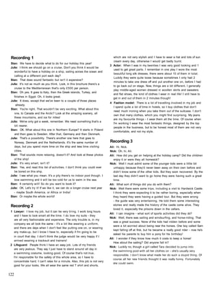Recording 1
Stan: We have to decide what to do for our holiday this year!
Julie: I think we should go on a cruise. Don't you think it would be
wonderful to have a holiday on a ship, sailing across the ocean and
calling at a different port each day?
Stan: That does sound fantastic but isn't it expensive?
Julie: It's not as much as you think. Look, in this brochure there's a
cruise to the Mediterranean that's only £500 per person.
Stan: Oh yes. It goes to Italy, then the Greek islands, Turkey, and
finishes in Egypt. Oh, it looks great.
Julie: It does, except that we've been to a couple of those places
already.
Stan: You're right. That wouldn't be very exciting. What about this
one, to Canada and the Arctic? Look at the amazing scenery, all
these mountains, and ice for miles!
Julie: We've only got a week, remember. We need something that's a
bit nearer.
Stan: OK. What about this one in Northern Europe? It starts in Poland
and then goes to Sweden. After that, Germany and then Denmark.
Julie: That's a possibility. There's another one here that goes to
Norway, Denmark and the Netherlands. It's the same number of
days, but you spend more time on the ship and less time visiting
cities.
Stan: That sounds more relaxing, doesn't it? And look at these photos
of the ship!
Julie: It's very smart, isn't it?
Stan: Yes, and read this list of activities. I don't think you could ever
be bored on this ship.
Julie: I see what you mean. It's a pity there's no indoor pool though. I
love swimming and it will be too cold for us to swim in the sea.
Stan: It certainly will! So do you want to book it?
Julie: OK. Let's try it! If we like it, we can do a longer cruise next year
- maybe South America, or Africa or India!
Stan: Or maybe the whole world!
Recording 2
1 Lawyer: I love my job, but it can be very tiring. I work long hours
and I have to look smart all the time. I do love my suits - they
are all very fashionable and expensive. The only trouble is, in my
company we all look the same - it's a bit like wearing a uniform,
and there are days when I don't feel like putting one on, or wearing
any make-up, but I know I have to, especially if I'm going to be
in court that day. I don't think the judge would be very happy if I
arrived wearing a tracksuit and trainers!
2 Lifeguard: People think I have an easy job. Lots of my friends
are very jealous. They say I just have to stand around all day in
a swimming costume, looking good. Of course that's not true,
I'm responsible for the safety of this whole area, so I have to
concentrate hard. I can't relax for a minute. Also, this job is not very
good for your looks. We all wear the same red T shirt and shorts.
which are not very stylish and I have to wear a hat and lots of sun
cream every day, otherwise I would get badly burnt.
3 Actor: When I was in my twenties I was very good looking and 1
used to get great parts. I remember in one play I wore the most
beautiful long silk dresses, there were about 10 of them in total.
Luckily they were quite loose because sometimes I only had 2
minutes to take one dress off and put another one on, before I had
to go back out on stage. Now, things are a bit different. I generally
play middle-aged women dressed in woollen skirts and sweaters
and flat shoes, the kind of clothes I wear in real life! I still have to
get in and out of them in 2 minutes though!
4 Fashion model: There is a lot of travelling involved in my job and
I spend quite a lot of time in hotels, so I buy clothes that don't
need much ironing when you take them out of the suitcase. I don't
own that many clothes, which you might find surprising. My jeans
are my favourite things - I wear them all the time. Of course when
I'm working I wear the most fantastic things, designed by the top
people in the business, but to be honest most of them are not very
comfortable, and not my style.
Recording 3
Ali: Hi, Nick.
Nick: Oh, hi, Ali.
Ali: How did you get on helping at the holiday camp? Did the children
enjoy it or were they all homesick?
Nick: Well I must admit some of the younger kids were a little bit
unhappy because they'd never been away on their own before and
didn't know some of the other kids. But they soon recovered. By the
last day they didn't want to go home they were having such a great
time.
Ali: What sort of things did you do with them?
Nick: Well there were some trips, including a visit to Hardwick Castle.
I think they were expecting it to be rather boring, especially when
they heard they were having a guided tour. But they were wrong
- the guide was very entertaining. He told them some interesting
stories and really made the history of the castle come alive. They
loved it, especially the prisons down in the cellars.
Ali: I can imagine - what sort of sports activities did they do?
Nick: Well, there was sailing and windsurfing, and horse-riding. That
was a great success. None of the kids had ridden before and some
were a bit worried about being near the horses. One boy called Sam
kept falling off at first, but he became a really good rider - now he's
asked his parents to buy him a pony for his birthday!
Ali: I wonder if they know how much it costs to keep a horse!
How about the sailing? Did anyone fall in?
Nick: Luckily no, though a girl called Тага decided to jump into
the swimming pool with all her clothes on - she's usually very
responsible. I don't know what made her do such a stupid thing. Of
course all her new friends thought it was really funny. Fortunately
she could swim.
122
 