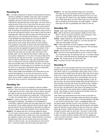 Recording script
Recording 9b
Man: On today's programme I'm going to be talking about the famous
Icehotel at Jukkasjarvi in Sweden. Every year a team of builders
and artists from all over the world come to the little village of
Jukkasjarvi and build a hotel out of snow and ice. In the spring it
melts and the next year they start all over again. The hotel, which is
inside the Arctic Circle is just a short drive from the airport, and is
suitable for most people except families with very young children.
Jukkasjarvi has a small museum and a pretty church but not much
else, so evenings are usually spent in the Icehotel, having a drink in
the bar and admiring the building. The ice used to build the hotel is
amazingly clear. When you open the doors and enter the hotel, the
sight of this ice, with the light shining through it, is just fantastic.
In late December and early January ice rooms will be ready for
guests but other parts of the hotel will be unfinished. If you
come at this time you wilt be able to watch the artists making
their sculptures. If you prefer to see the hotel once everything is
completed then the best time to travel is from the middle of January.
Various activities are organised for guests at the Icehotel. There
are guided tours of the hotel in English and Swedish at various
times of the day where you can learn about the history of this
fantastic place. You will also have the chance to make your own
ice-sculpture. Classes are at 11 am daily. The hotel provides all the
ice and tools you need and hot drinks - you just bring your ideas.
There are also two different trips, both quite reasonably priced.
One is a climbing trip to the top of Mount Puimonen from where
there are wonderful views of the Icehotel. The other is a 5km cross
country skiing trip. A driver takes you out and then you ski back to
the hotel. It is a good idea to book these activities at least three
weeks before your arrival as they fill up quickly.
There is some heated accommodation at the hotel and if you are
worried that sleeping in an ice room will not suit you, you can
reserve one of the heated rooms at extra cost. You can of course
spend all your nights in heated accommodation and not take the ice
room at all, but in my opinion, this would be a shame.
Recording 10a
Speaker 1: Before you set out it's essential to check the weather
forecast. Then you should arrive at the festival campsite early to get
a good place for your tent - fairly close to the car park for carrying
your bags but also not too far from the main festival area. Don't t
forget a raincoat, strong shoes and a pocket light. Finding your tent
in a dark rainy campsite after a night's dancing can be difficult.
Speaker 2: I joined a club when I was at university and enjoyed
going away for weekends. The weather can be changeable so
comfortable, waterproof clothes plus the proper boots and a helmet
are essential. All your safety equipment should be good quality. The
best part about it for me is the feeling you get when you make it to
the top of a steep cliff and see the ground a long, long way below.
Speaker 3: We always start with a 45-minute beginner's lesson.
You don't need a special costume, just soft shoes and comfortable
clothes. Each week we learn a series of four new movements that
join together to make a short routine. After that there's a 30-minute
freestyle period when you can practise what you've just learnt.
There's no need to be shy - you can ask anyone you like onto the
floor - no-one ever refuses and the DJ plays some great music.
Speaker 4: You must have sensible footwear and a life jacket.
The water can be very cold all year round so a wetsuit is most
important. Getting started needn't be expensive if you join a club.
You might even be invited to be a crew member on someone else's
boat. Unlike some sports, you don't have to give up as you get older
and it's something the whole family can enjoy together - I started
at the age of six and my grandfather still comes out with me.
Recording 10b
Female: Shall I start? What do you think about going to the gym?
Male: Well it's OK but it's quite expensive. Maybe our friend can't
afford it. And it's not easy to chat when you're exercising. I think
going to this club is better. What do you think?
Female: I agree, because you can play table tennis there and dance
and it's fun. Getting a dog is good too - our friend can take it for
walks and meet people in the park.
Male: That's a good idea, but when he goes on holiday somebody
has to look after it and food for dogs is expensive. This one's good
- learning to play the guitar.
Female: Do you think so? I don't agree. He'll only meet his teacher.
Male: Yes, but if he can play the guitar he can join a band and make
lots of friends that way. Or what about this one - in a theatre helping
with a play. I think that would be a really good way to meet people.
Female: Yes, he likes acting. So I think that's best.
Male: Or going to the club, that's good as well.
Recording 11
I'm afraid I don't have very good memories of my school days. I think
teachers were very strict in those days, much stricter than they are
now. When I listen to my grandchildren talking about school, I think it
sounds more like a holiday camp. We had so many rules to think about
all the time. It was an all girls school and we had to wear this awful
uniform. It was grey and yellow and so uncomfortable. And you had
to have it just right. If one button was wrongly fastened, or your tie
was too loose, you were punished straight away. We also had to be on
time every day, if we were late we got into terrible trouble. Teachers
weren't afraid of shouting at you or even hitting you in those days!
And of course, we always had to talk nicely to the teachers and never
be rude. They weren't very worried about us getting qualifications
though. They thought we would all just get married after school and
that we didn't need careers or university.
I was always very well-behaved and tried to stay out of trouble as
much as possible. But I do remember making one teacher very angry
once. I had been absent from school for a few days because I had been
ill, and it was my first day back. I was in my geography lesson and
the teacher asked everyone to hand in their homework. Of course I
hadn't done it because I had been away and that was fine, the teacher
knew that. But then my friend asked me about my illness and I started
telling her all about it. When the teacher saw me, he got very angry.
I thought he would make me write lines - you know T must not talk
in class' 100 times, or stay behind after school. But in the end I had
to spend my whole lunchtime collecting litter from the playground
- what a horrible punishment. Anyway, it worked because I don't think
I ever chatted in class again!
125
 