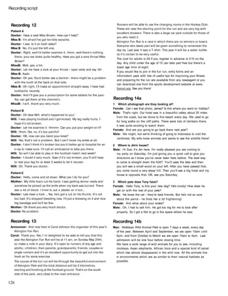 Recording script
Recording 12
Patient A
Doctor: Have a seat Miss Brown. How can I help?
Miss B: I'm afraid I've got terrible earache.
Doctor: I see. Is it on both sides?
Miss В No, it's just the left one.
Doctor: Right, well I'd better examine it. Hmm, well there's nothing
there, your ear looks quite healthy. Have you got a sore throat Miss
Brown?
MissB: Well, yes, a bit.
Doctor: Let me have a look at your throat - open wide and say 'Ah'.
Miss B: Aaah.
Doctor: Oh yes. You'd better see a dentist - there might be a problem
with the tooth at the back on that side.
Miss B: Oh right, I'll make an appointment straight away. I have had
toothache recently.
Doctor: And I'll give you a prescription for some tablets for the pain.
You can get them at the chemist's.
MissB: I will, thank you very much.
Patient В
Doctor: Oh dear Will, what's happened to you!
Will: I was playing football and I got kicked. My leg really hurts. I
hope it's not broken.
Doctor: Let me examine it. Hmmm. Can you put your weight on it?
Will: Hmm. Ow, no, it's too painful!
Doctor: OK, now can you bend your knee?
Will: Yes, that's not a problem. But I can't move my ankle at all.
Doctor: I don't think it's broken but you'd better go to hospital for an
x-ray to make sure. I'll call an ambulance to take you there.
Will: So will I be able to play in the football match next week?
Doctor: I doubt it very much. Even if it's not broken, you'll still have
to rest your leg for at least 3 weeks to let it recover.
Will: Oh. Thank you doctor.
Patient С
Doctor: Hello, come and sit down. What can I do for you?
Mother: My little boy's cut his hand. I was getting dinner ready and
somehow he picked up the knife when my back was turned. There
was a lot of blood. I tried to put a plaster on it but...
Doctor: Lets have a look ... Yes, he's got a cut on his thumb. It's not
too bad. It's stopped bleeding now. I'll put a dressing on it and nice
big bandage and he'll be fine.
Mother: Oh thank you very much doctor.
Doctor: No problem.
Recording 13
Announcer: And now here is Carol Johnson the organiser of this year's
Abington Fun Run.
Carol: Thank you. Yes, I 'm delighted to be able to tell you that this
year the Abington Fun Run will be at 11 am, on Sunday May 24th,
so make a note in your diary. It's open to runners of any age and
ability - children, their parents, grandparents, friends, couples or
single runners and it's an excellent opportunity to get out into the
fresh air for some exercise.
The course of the fun run will be through the beautiful environment
of Abington Park and the total distance will be 3 kilometres,
starting and finishing at the football ground. That's on the south
side of the park, very close to the main entrance.
Runners will be able to use the changing rooms in the Hockey Club.
These are near the starting point for the run and are very big with
excellent showers. There is also a large car park outside for those of
you who need it.
Abington Fun Run is a race in which there are no winners or losers.
Everyone who takes part will be given something to remember the
day by. Last year it was a T-shirt. This year it will be a water bottle
so it's certain to be very useful.
The cost for adults is £8 if you register in advance or £10 on the
day. Any child under the age of 15 can take part free but there's a
lower age limit of eight.
If you would like to join in the fun run, entry forms and an
information pack with lots of useful tips for improving your fitness
and preparing for the run are available from any newsagent or you
can download one from the sports development website at www.
funrun.org. See you there!
Recording 14a
1 Which photograph are they looking at?
Female: Can I see that photo, James? Is this where you went on holiday?
Male: That's right. Our hotel was in a beautiful valley about 25 miles
from the coast, but we drove to this beach every day. We used to go
for long walks on the cliff paths. There were lots of climbers there,
it was quite exciting to watch them.
Female: And are you going to go back there next year?
Male: We might, but we're thinking of going to Indonesia to visit the
rainforest. My wife loves animals and wants to see the wildlife there!
2 Where is Jim's house?
Male: Hi Sue, it's Jim here. I'm really pleased you are coming to
my party on Saturday. I'm just giving you a quick call to give you
directions as I know you've never been here before. The best way
to come is straight down the A347. You'll pass the lake and then
you will see a small wood on your left. After you have passed that,
you come round a very steep hill. Then you'll see a big hotel and my
house is opposite that. OK, see you Saturday.
3 Which pets does Tony have?
Female: Hello Tony, is this your new dog? He's lovely! How does he
get on with the rest of your pets?
Male: He loves the cat - they're best friends. But he's not so sure
about the parrot - he finds her a bit frightening!
Female: And what about your snake?
Male: Oh, I had to sell him. He got too big for me to look after
properly. So I got a fish to go in the space where he was.
Recording 14b
Man: Welldean Wild Animal Park is open 7 days a week, every day
of the year. Between April and September, we are open 10am until
6pm, and from October to March we are open 10am to 4pm. Last
admission will be one hour before closing time.
We have a wide range of wild animals for you to see, including
monkeys, Asian elephants, African lions and a special kind of camel
which has almost disappeared in the wild now. All the animals live
in environments which are as similar to their natural habitats as
possible.
126
 