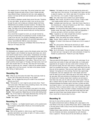 Recording script
Our newest arrival is a brown bear. This animal comes from south
and eastern Europe and parts of Asia. It lives in forests and eats
many different things, including fruit and nuts, roots, grasses and
insects. It will also eat fish and small animals such as rabbits if they
are available.
The animals at Welldean wander freely around the park. Therefore,
for your own safely, we ask you to stay in your car as you drive
through the park, and to keep your windows closed at all times.
Refreshments are available at several locations. The Cafe on the
Lake is a restaurant serving hot meals and a variety of children's
meals. The Cafe on the Hill serves fast food such as burgers and
sandwiches. There are also several kiosks and vending machines
around the park.
If you would like to support our work, you can get involved by
joining our Animal Club or by adopting an animal. It costs £12.50
a year to join the club. You will get a newsletter every month.
Adopting an animal costs between £10 and £200 depending on the
animal. Call 02785 453 7865 for more information.
We look forward to seeing you at Welldean Wild Animal Park and
hope you will enjoy your visit.
Recording 15a
On Wednesday we can expect a quite a few showers across most of the
United Kingdom, and in Scotland we may see some heavy rain, which
could last for several hours in some places. Temperatures will remain
low everywhere. By evening the rain will disappear but the clear skies
mean that on Wednesday night a widespread frost will develop, with
the possibility of fog appearing in river valleys. There will be a lot of
bright sunshine around again on Thursday, with light winds, but it will
get a little cloudier later on in the day. This cloud will not be heavy
enough to produce any rain, however. Friday will be another beautiful
day, again with a lot of sun around, but there is the chance of some
snow falling on higher ground.
Recording 15b
Male: What do you think about this idea? They could stay inside by
the fire. But I think that's very boring. Do you agree?
Female: Yes I do. Maybe they can go for a walk in the countryside?
What do you think?
Male: That sounds fun, but it might be wet and dirty there. They'll
need some boots. What about doing something indoors, like visiting
a museum? It's nice and warm in there.
Female: You're right. I don't think fishing is very good in the winter.
Male: Neither do I, it's much too cold. But what about going ice-skating?
Female: That's a good idea. Maybe they can borrow some skating boots.
Male: Yes. It'll be really fun and maybe afterwards they could go and
have coffee and a cake together. What do you think?
Female: Yes, I agree.
Recording 16
Ruby: Hi Federico, - our English teacher's given us this questionnaire
about people's reading habits. Would you mind answering some
questions?
Federico: OK, Ruby.
Ruby: Well my first question is: when do you read? For example I
generally read before I go to sleep at night or if I wake up early in
the morning. How about you?
Federico: I fall asleep as soon as my head touches the pillow and I
never have time in the morning. To be honest I don't have a set time
or place for reading - but I like to read when I'm travelling - on the
bus or the train, or on a plane. It helps to pass the time.
Ruby: Sure. How many hours a week do you spend reading?
Federico: Well it varies, but half an hour on the bus, 5 days a week
- plus maybe another half hour, so about 3 hours in total.
Ruby: I probably read more than you - more like 4 hours. Now this is
the interesting bit - what sort of books do you like? Hmm ... Science
fiction, horror stories, books about war?
Federico: I've read all the Harry Potter books so you could say I like
fantasy novels. But really I prefer travel books and biographies. I
think you can learn a lot from non-fiction, don't you?
Ruby: I suppose so, but I learn enough facts at school. In general I
prefer to read something light in my free time.
Federico: What, love stories and murder mysteries?
Ruby: Exactly, fiction's perfect for relaxing - don't you agree?
Federico: I'm afraid I think those sort of books are a bit of a waste of
time.
Ruby: OK. Last question. What was the last book you read?
Federico: The title was Planets at War. It was science fiction. Would
you like to borrow it?
Ruby: No it's OK thanks - I've just finished a thriller called 'Murder in
the dark' and now I must get on with some schoolwork. At least I've
finished my questionnaire. Thanks for your help Federico!
Recording 17
There are about 60,000 people in my town, so it's quite large. It's an
ancient town and luckily it's been well looked after, so it looks good,
especially the old square in the town centre which is famous for its
500 year-old houses. We don't have trams or underground trains, but
there is an excellent bus service. I never have to wait long for one and
they are not too expensive. There are even night buses, which is great
because I love going out in the evenings. My town has a good range
of restaurants, bars and nightclubs and in fact people come from
quite far away to go to them. We've also got an arts centre, where you
can see plays, films and exhibitions of paintings and sculpture. The
old theatre and 2 cinemas closed down recently so we are lucky to
have these new ones, and all under one roof, which is great. There is
also a museum which I've been to with school a few times. It is quite
interesting because the Romans used to live here, so there are some
nice things to look at. I am more interested in sport though, especially
swimming. There is a leisure centre in town, but it doesn't have a gym
and the pool is tiny. Also my brother is always complaining that there
is nowhere to play football. We do have some lovely parks and open
spaces but none of them have football pitches in them. That's one
thing I would like to improve about my town.
Recording 18
And now it's time to find out what's on at the Arts Centre.
The week's entertainment starts on Monday with a play based on the
novel 'Birds on the wing' by author Philip Cruise. Set on a Greek island
in the last century it tells a story of true love that succeeds in the face
of great difficulties.
Tuesday brings a salsa workshop, led by Diana Fransen. This exciting
new mix of exercise and dance, accompanied by Latin American
music, is great fun. The two hours will be over before you realise it.
127
 
