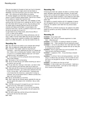 Recording script
There are only places for 20 people so book now if you're interested.
The Matsuri drummers from Japan come to the Arts Centre on
Wednesday. If you think drumming is just a lot of loud noise think
again - their costumes and lighting effects are amazing.
On Thursday Highgate's own Silver Band, directed by Leslie Ager,
perform a concert of popular classical pieces. There will be a chance
for the audience to request their favourite tunes.
The jazz singer and guitarist, Maddie Felix, visits Highgate on Friday
evening as part of her concert tour to celebrate her new CD. There are
still a few tickets left for this gig, but hurry, they are selling out fast.
Our regular series of Saturday afternoon films for all the family
continues with Beauty and the Beast, a musical based on the
traditional French story. This film is suitable for anyone over 5 years
old and will be shown at 3:15 and 6:15.
To book tickets for any of these events, phone the box office on
714170, or check out the website.
And even if you don't come to one of these performances, why not
enjoy a coffee in the Arts Centre coffee shop and look at this week's
exhibition of sea pictures, painted by members of the Highgate art
group in our coffee shop gallery - you may even decide to buy one.
Recording 19a
Eva: Carl, How long do you spend on your computer each evening?
Carl: Well my college work usually takes at least two hours.
Eva: Is that all? I think maybe I spend too long looking for
information - I start off by researching one topic on a website and
then I follow a link to something else. Suddenly I realise how late
it is and I'm on a completely different subject and I still haven't
finished the work I was supposed to do.
Carl: You can waste a lot of time surfing the internet and following
links to other websites.
Eva: The trouble is I find it so fascinating.
Carl: But you do know that you can't believe everything you read on
the internet, don't you Eva?
Eva: Oh yes, that's why I never go in chat rooms - you have no idea
who you're talking to and what they might find out about you.
Carl: Chat rooms are OK so long as you're sensible and don't give out
any personal information. I go in some music chatrooms from time
to time, not very often. I talk to friends there. I download quite
a lot of music from the internet too, usually while I'm doing my
homework. And I've got several friends in different countries who I
keep in touch with by email.
Eva: Me too, and that takes up a lot of time.
Carl: What I really like are computer games, especially the ones you
can play against other people online. Sometimes I stay up really
late playing.
Eva: I find them boring and it's not good for you to sit in front of a
screen for too long. That's what I'm worried about.
Carl: You're right. I tell you what -I'll try to limit my time playing
online games if you stop surfing websites that aren't going to be
useful for your work.
Eva: OK, that's a good idea, and then let's go to the cinema one
evening with the time that we've saved.
Carl: Great!
Recording 19b
Introducing the brand new Lapbook, the latest in our family of high-
speed, affordable, space-saving laptop computers. Its extra bright
screen is 32.5 cm wide and the Lapbook is only 2.75 cm thick so you
can take this little machine anywhere. It won't weigh you down either
- the new Lapbook weighs only 2.36 kilos thanks to its lightweight
plastic case.
The Lapbook is a powerful machine with 512 megabytes of memory
and a 60 gigabyte hard drive. And as far as speed is concerned, at
5,400 rpm, the Lapbook is even faster than any previous laptop
computers.
At only £637.45, or £749.50 including tax, the Lapbook is the perfect
present for yourself or your family. Available from all good computer
stores now.
Recording 20
Candidate 1: Do you have a job?
Candidate 2: Yes, I work as a computer programmer in a bank.
Hmm ... What about you?
Candidate 1: I'm a student. I'm studying to become an architect.
Candidate 2: Ahh ... That's interesting. Are you enjoying the course?
Candidate 1: I am but it's very difficult. And I have heard that it might
be difficult to get a job afterwards, because there are not many jobs
for architects at the moment.
Candidate 2: But it's a good career if you can be successful. Ahh ...
There are quite a few famous architects.
Candidate 1: I suppose so. Hmm ... Do you like being a computer
programmer?
Candidate 2: It's OK but I find it a bit boring sometimes. I don't like
being in an office all day, and sitting in front of a screen for hours
and hours is not very good for my eyes. I may change my job in a
few years.
Candidate 1: Oh. What do you think you will do?
Candidate 2: I'd like to have a job in the countryside. I might buy a
small farm and keep animals. I won't earn as much money but I
think it would be more enjoyable.
 