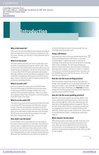 1
Introduction
Who is this book for?
This book is for pre-intermediate level students working on
their own who want to revise and learn vocabulary for the
PET exam. Teachers can also use it in the classroom and for
homework.
What is in the book?
The book contains 20 units and covers all the topics and
the areas of vocabulary you need for the PET exam. There
are four short tests at the end of every five units so you can
check how you are getting on. At the front of the book there
is an overview of the PET exam and helpful advice about
learning vocabulary. At the back there are appendices with
useful lists of vocabulary, extra practice and hints for the
exam. There is a full key as well as sample answers for the
writing and speaking activities.
What is in each unit?
Each unit is based on a topic area from the PET exam.
There are three pages of activities and exercises based
on that topic and the fourth page contains one or two
authentic PET examination questions. There are at least
two examples of each type of question in the three papers
of the PET exam in this book.
What is on the audio CD?
The audio CD contains all the listening activities from each
unit and any PET listening tasks from the exam practice
section. There are also examples of answers to the PET
speaking tasks. In the real exam you hear each recording
twice so you will need to replay that track from the audio
CD. Of course you can play the recordings for the other
activities as many times as you like.
How shall I use the book?
You can do the units in any order and you can study on
your own or with a teacher in a classroom. You will find it
useful to have a notebook with you as you work through
the units as some of the exercises ask you to do a short
writing task. You can also use this notebook to record the
new vocabulary that you learn as you go through the book.
When you have finished each unit, look at the wordlist at
the end of the book and use it to test yourself. Can you
remember what the words mean?
Using a dictionary
Some exercises have a dictionary symbol beside them.
Use the Cambridge Learner’s Dictionary, or any other
suitable English – English dictionary, to look up the
meanings of the words you don’t know. Write the meanings
down in your notebook. The dictionary will give you
plenty of useful information about the word, including its
meaning, part of speech, and how it is used in a sentence.
If you are not sure about the pronunciation of a word, use
the CD ROM that comes with the dictionary. Click on the
word and you will hear it.
How do I do the exam writing practice?
Read the question and the tip carefully. Then plan your
answer. Look through the unit to see which words you can
use in your answer. Look at the Writing checklist on page
97 before you begin. Remember: you must not pre-learn
answers for the writing paper (it’s easy for the examiner to
spot this and you will lose marks).
How do I do the exam speaking practice?
Read the instructions and the tip carefully. Make a note
of any useful words and expressions you think you may
need. Look through the unit for the vocabulary you will
need and at the Speaking checklist on page 96. Then do
the task, either with a friend or recording yourself if you
are studying alone. If there is a sample answer on the
audio CD, compare your answer with this one. If not, listen
to yourself and see if there is anything you could do to
improve.
When should I do the tests?
There are four tests in the book, one after every five units.
Each test has 30 questions based on the previous five
units. After you have finished the five units do the test
and then mark it to see how well you did. Highlight the
questions you got wrong and go back to the units you need
to look at again.
© Cambridge University Press www.cambridge.org
Cambridge University Press
978-0-521-70821-0 - Cambridge Vocabulary for PET with Answers
Sue Ireland and Joanna Kosta
Excerpt
More information
 