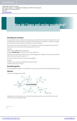 2
How do I learn and revise vocabulary?
Recording new vocabulary
It’s a good idea to have a notebook with you when you use this book. As you work through a unit, write
down the new vocabulary that you are learning. This will help you to remember it. Leave several pages
for each topic so that you will have lots of space to record new words.
Put each word into an example sentence. This is especially important if a word goes with a particular
preposition or can only be used with one grammatical structure.
Example
John is interested in football. (preposition)
I suggest that you stay behind to finish your work. (grammar)
Write down the translation of the word in your own language. Don’t forget to include the pronunciation
of the word and what part of speech it is.
Write down words which have similar meanings together.
Example
anxious, nervous, worried: you feel like this before an exam
miserable, depressed, sad: upset
Recording opposites
Recording opposites together can be helpful too, such as boring / interesting, bright / dull, difficult / easy.
Diagrams
Look at this spidergram from Unit 6.
Spidergrams are useful because you can make them as big as you like in any direction. You just add
more lines and more bubbles to them.
THE ENVIRONMENT
fuel
transport
climate
change
nature
rubbish
bottle bank
© Cambridge University Press www.cambridge.org
Cambridge University Press
978-0-521-70821-0 - Cambridge Vocabulary for PET with Answers
Sue Ireland and Joanna Kosta
Excerpt
More information
 