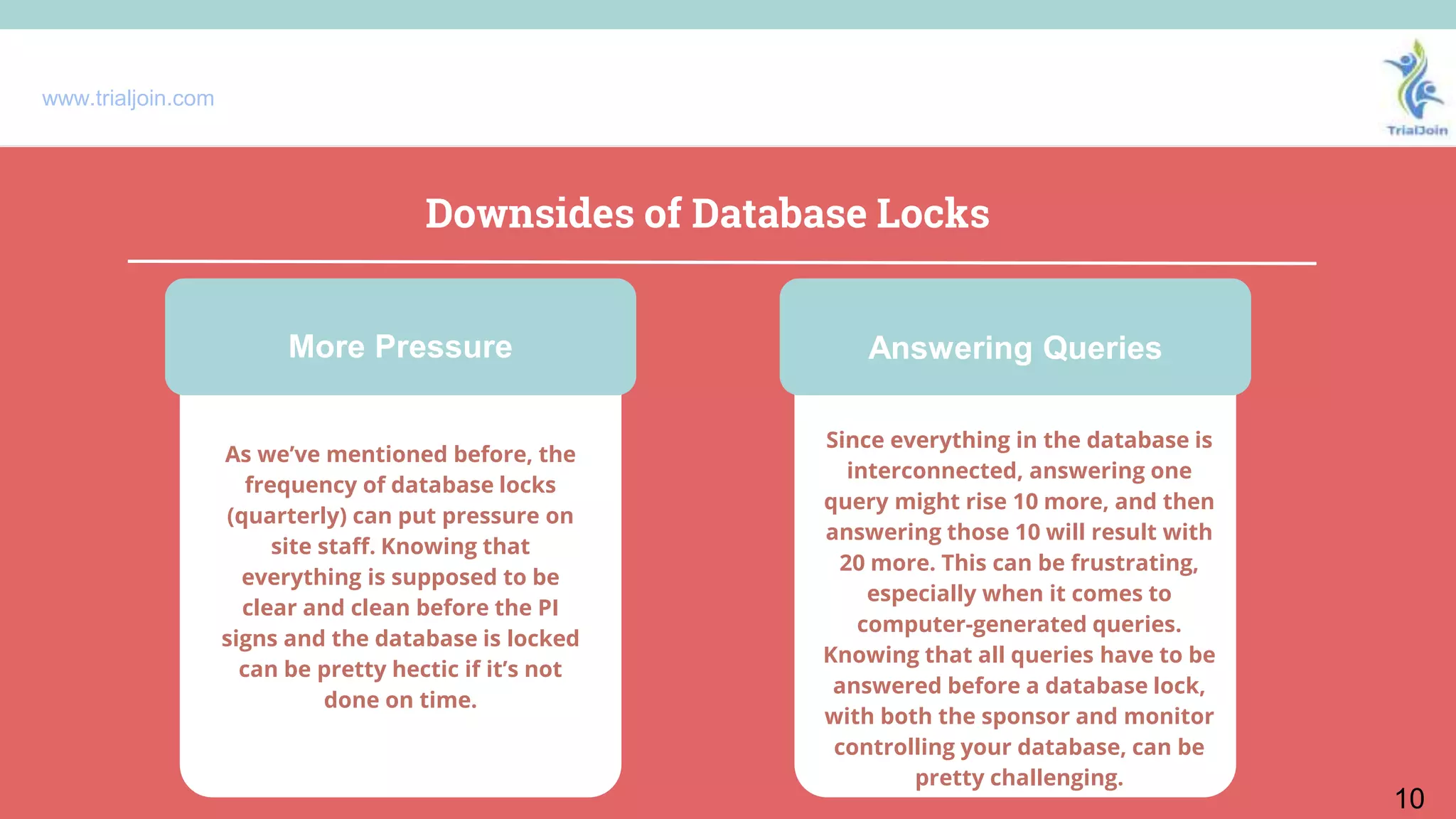 www.trialjoin.com
Downsides of Database Locks
10
As we’ve mentioned before, the
frequency of database locks
(quarterly) can put pressure on
site staff. Knowing that
everything is supposed to be
clear and clean before the PI
signs and the database is locked
can be pretty hectic if it’s not
done on time.
Since everything in the database is
interconnected, answering one
query might rise 10 more, and then
answering those 10 will result with
20 more. This can be frustrating,
especially when it comes to
computer-generated queries.
Knowing that all queries have to be
answered before a database lock,
with both the sponsor and monitor
controlling your database, can be
pretty challenging.
More Pressure Answering Queries
 