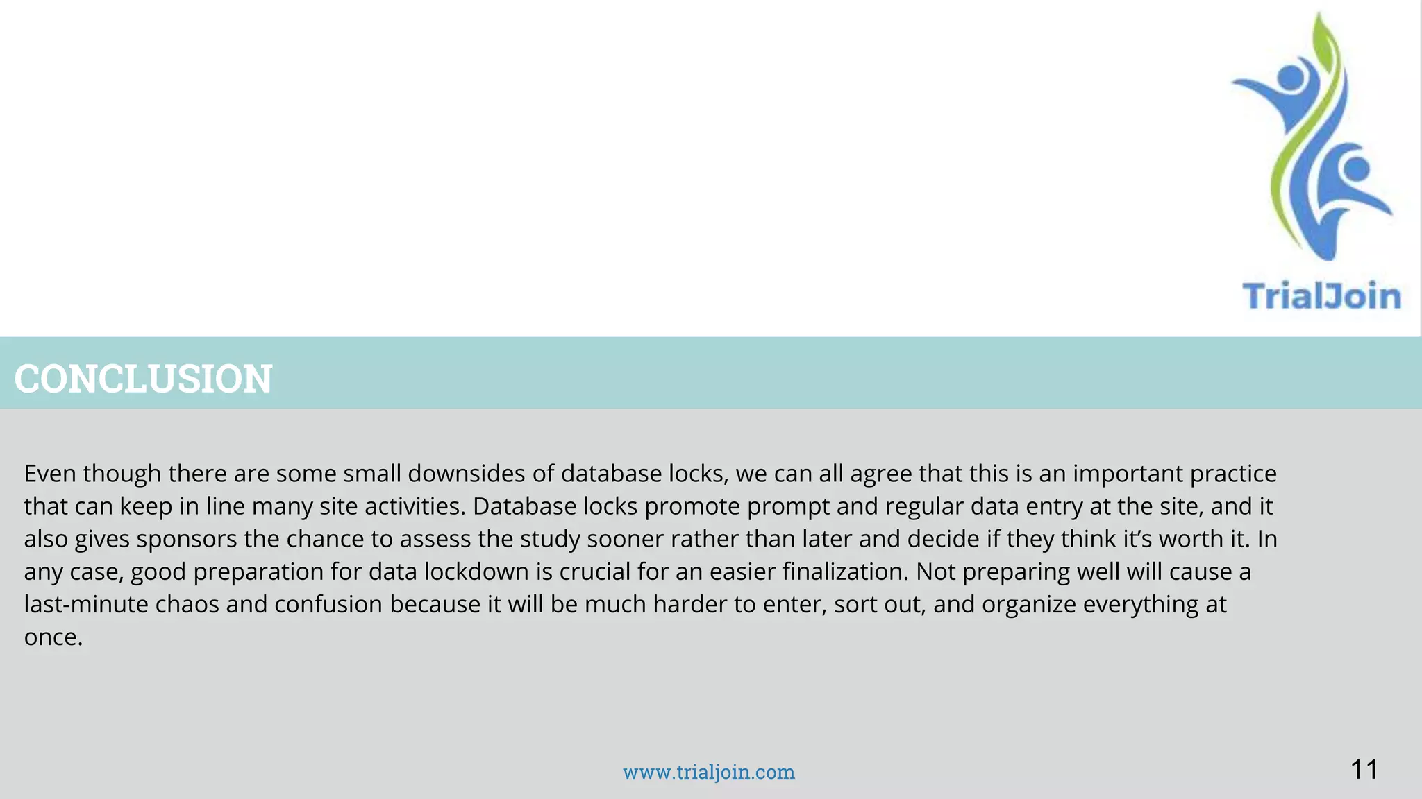 www.trialjoin.com
CONCLUSION
Even though there are some small downsides of database locks, we can all agree that this is an important practice
that can keep in line many site activities. Database locks promote prompt and regular data entry at the site, and it
also gives sponsors the chance to assess the study sooner rather than later and decide if they think it’s worth it. In
any case, good preparation for data lockdown is crucial for an easier finalization. Not preparing well will cause a
last-minute chaos and confusion because it will be much harder to enter, sort out, and organize everything at
once.
11
 