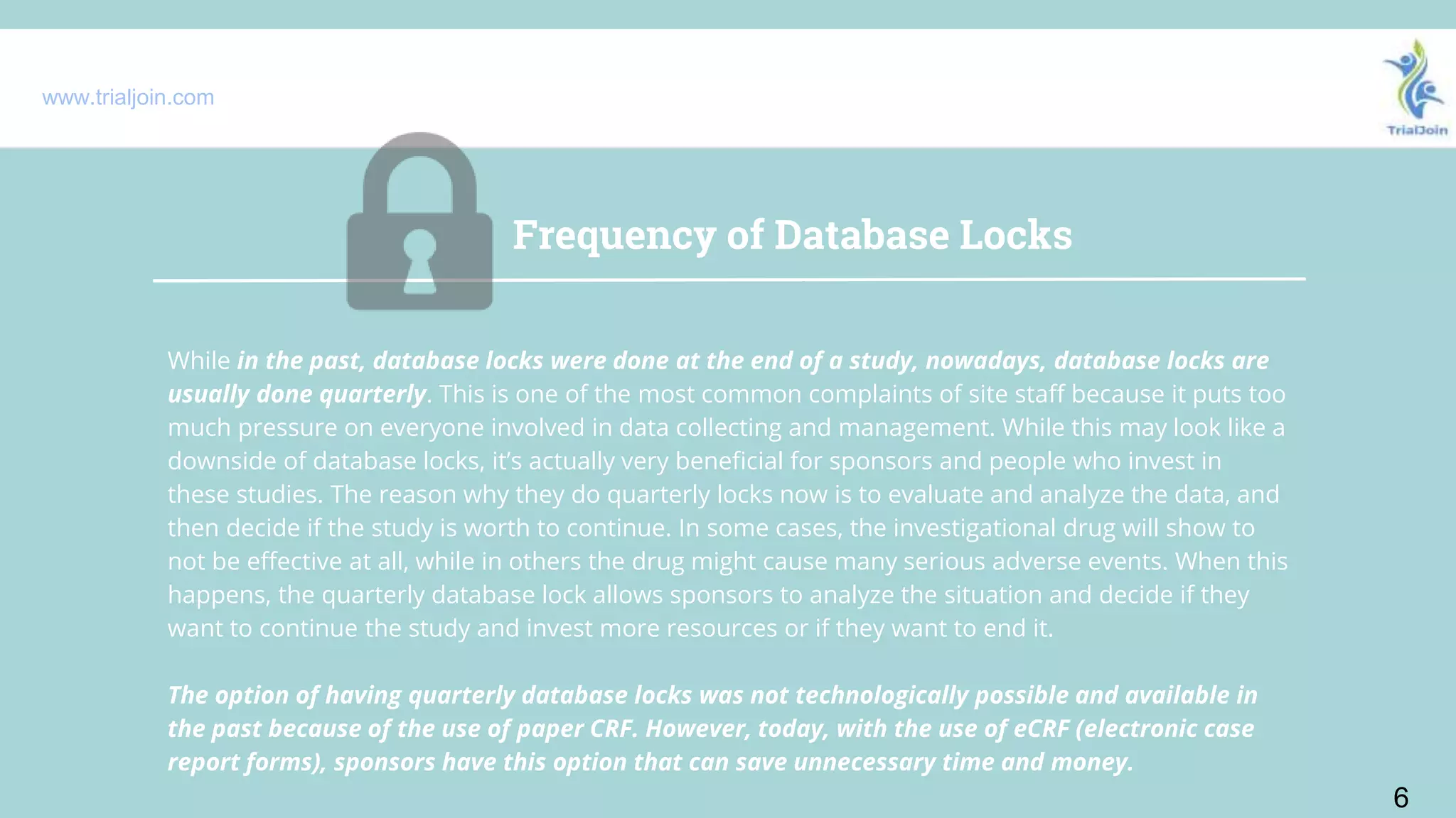 www.trialjoin.com
Frequency of Database Locks
6
While in the past, database locks were done at the end of a study, nowadays, database locks are
usually done quarterly. This is one of the most common complaints of site staff because it puts too
much pressure on everyone involved in data collecting and management. While this may look like a
downside of database locks, it’s actually very beneficial for sponsors and people who invest in
these studies. The reason why they do quarterly locks now is to evaluate and analyze the data, and
then decide if the study is worth to continue. In some cases, the investigational drug will show to
not be effective at all, while in others the drug might cause many serious adverse events. When this
happens, the quarterly database lock allows sponsors to analyze the situation and decide if they
want to continue the study and invest more resources or if they want to end it.
The option of having quarterly database locks was not technologically possible and available in
the past because of the use of paper CRF. However, today, with the use of eCRF (electronic case
report forms), sponsors have this option that can save unnecessary time and money.
 