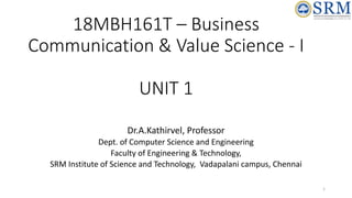 18MBH161T – Business
Communication & Value Science - I
UNIT 1
Dr.A.Kathirvel, Professor
Dept. of Computer Science and Engineering
Faculty of Engineering & Technology,
SRM Institute of Science and Technology, Vadapalani campus, Chennai
1
 