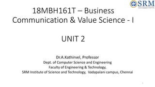 18MBH161T – Business
Communication & Value Science - I
UNIT 2
Dr.A.Kathirvel, Professor
Dept. of Computer Science and Engineering
Faculty of Engineering & Technology,
SRM Institute of Science and Technology, Vadapalani campus, Chennai
1
 