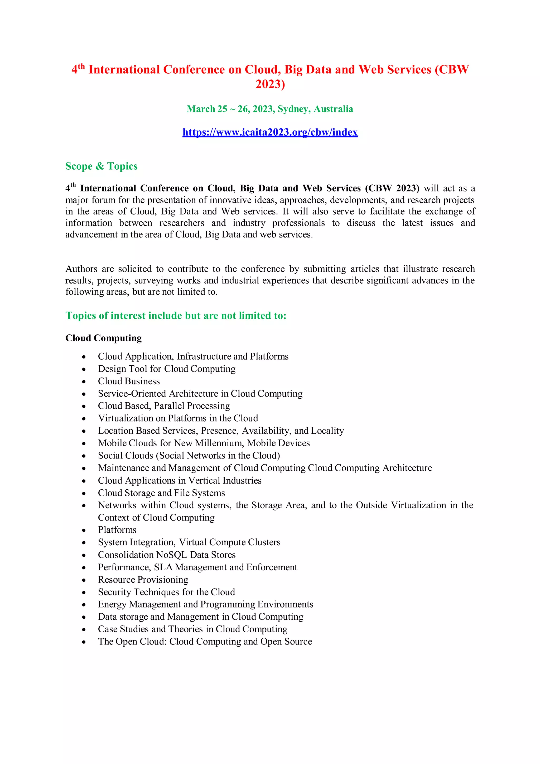 4th
International Conference on Cloud, Big Data and Web Services (CBW
2023)
March 25 ~ 26, 2023, Sydney, Australia
https://www.icaita2023.org/cbw/index
Scope & Topics
4th
International Conference on Cloud, Big Data and Web Services (CBW 2023) will act as a
major forum for the presentation of innovative ideas, approaches, developments, and research projects
in the areas of Cloud, Big Data and Web services. It will also serve to facilitate the exchange of
information between researchers and industry professionals to discuss the latest issues and
advancement in the area of Cloud, Big Data and web services.
Authors are solicited to contribute to the conference by submitting articles that illustrate research
results, projects, surveying works and industrial experiences that describe significant advances in the
following areas, but are not limited to.
Topics of interest include but are not limited to:
Cloud Computing
 Cloud Application, Infrastructure and Platforms
 Design Tool for Cloud Computing
 Cloud Business
 Service-Oriented Architecture in Cloud Computing
 Cloud Based, Parallel Processing
 Virtualization on Platforms in the Cloud
 Location Based Services, Presence, Availability, and Locality
 Mobile Clouds for New Millennium, Mobile Devices
 Social Clouds (Social Networks in the Cloud)
 Maintenance and Management of Cloud Computing Cloud Computing Architecture
 Cloud Applications in Vertical Industries
 Cloud Storage and File Systems
 Networks within Cloud systems, the Storage Area, and to the Outside Virtualization in the
Context of Cloud Computing
 Platforms
 System Integration, Virtual Compute Clusters
 Consolidation NoSQL Data Stores
 Performance, SLA Management and Enforcement
 Resource Provisioning
 Security Techniques for the Cloud
 Energy Management and Programming Environments
 Data storage and Management in Cloud Computing
 Case Studies and Theories in Cloud Computing
 The Open Cloud: Cloud Computing and Open Source
 
