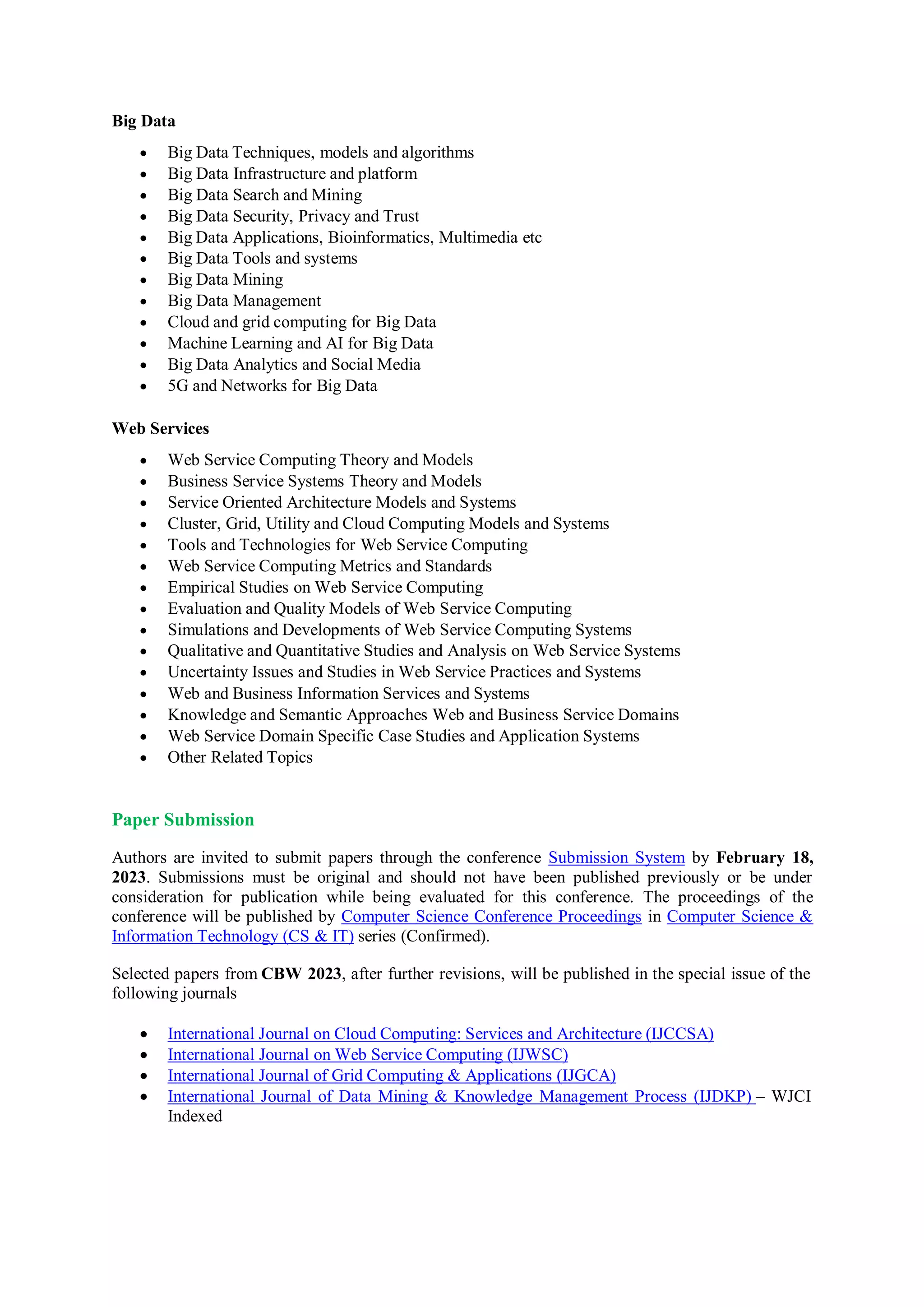 Big Data
 Big Data Techniques, models and algorithms
 Big Data Infrastructure and platform
 Big Data Search and Mining
 Big Data Security, Privacy and Trust
 Big Data Applications, Bioinformatics, Multimedia etc
 Big Data Tools and systems
 Big Data Mining
 Big Data Management
 Cloud and grid computing for Big Data
 Machine Learning and AI for Big Data
 Big Data Analytics and Social Media
 5G and Networks for Big Data
Web Services
 Web Service Computing Theory and Models
 Business Service Systems Theory and Models
 Service Oriented Architecture Models and Systems
 Cluster, Grid, Utility and Cloud Computing Models and Systems
 Tools and Technologies for Web Service Computing
 Web Service Computing Metrics and Standards
 Empirical Studies on Web Service Computing
 Evaluation and Quality Models of Web Service Computing
 Simulations and Developments of Web Service Computing Systems
 Qualitative and Quantitative Studies and Analysis on Web Service Systems
 Uncertainty Issues and Studies in Web Service Practices and Systems
 Web and Business Information Services and Systems
 Knowledge and Semantic Approaches Web and Business Service Domains
 Web Service Domain Specific Case Studies and Application Systems
 Other Related Topics
Paper Submission
Authors are invited to submit papers through the conference Submission System by February 18,
2023. Submissions must be original and should not have been published previously or be under
consideration for publication while being evaluated for this conference. The proceedings of the
conference will be published by Computer Science Conference Proceedings in Computer Science &
Information Technology (CS & IT) series (Confirmed).
Selected papers from CBW 2023, after further revisions, will be published in the special issue of the
following journals
 International Journal on Cloud Computing: Services and Architecture (IJCCSA)
 International Journal on Web Service Computing (IJWSC)
 International Journal of Grid Computing & Applications (IJGCA)
 International Journal of Data Mining & Knowledge Management Process (IJDKP) – WJCI
Indexed
 