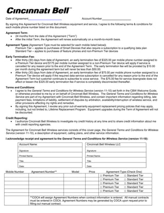 Date of Agreement                                                   Account Number ___________________

By signing this Agreement for Cincinnati Bell Wireless equipment and service, I agree to the following terms & conditions for
each mobile phone number listed on this document.

Agreement Term:
    24 months from the date of this Agreement (“Term”)
    After the initial Term, the Agreement will renew automatically on a month-to-month basis.

Agreement Types (Agreement Type must be selected for each mobile listed below):
      Premium Tier -- applies to purchases of Smart Devices that also require a subscription to a qualifying data plan
      Standard Tier – applies to purchases of feature phones and non-Premium Tier devices

Early Termination Fee:
     After thirty (30) days from date of Agreement, an early termination fee of $325.00 per mobile phone number assigned to
       a Premium Tier device and $175 per mobile number assigned to a non-Premium Tier device will apply if service is
       cancelled for any reason prior to the end of the Agreement Term. The early termination fee will be prorated by $10.00
       per month during the agreement term but will never be less than $50.00.
     After thirty (30) days from date of Agreement, an early termination fee of $75.00 per mobile phone number assigned to a
       Premium Tier device will apply if the required data service subscription is cancelled for any reason prior to the end of the
       Agreement Term but customer continues to subscribe to voice service. The $75.00 fee for service downgrade does not
       affect or lessen the $325.00 early termination fee if service is completely disconnected thereafter.

Terms and Conditions:
    I agree to the General Terms and Conditions for Wireless Service (version 11-10) set forth in the CBW Welcome Guide,
       or otherwise provided to me by or on behalf of Cincinnati Bell Wireless. The General Terms and Conditions for Wireless
       Service are part of my Agreement with Cincinnati Bell Wireless, and contain important information regarding billing, late
       payment fees, limitations of liability, settlement of disputes by arbitration, availability/interruption of wireless service, and
       other provisions affecting my rights and remedies.
    By signing this Agreement, I revoke any prior out-of-warranty equipment replacement pricing policies that may apply,
       including, but not limited to, Lifetime Replacement Program. Equipment upgrades during the Term of Agreement will not
       be discounted.

Credit Reporting:
    I authorize Cincinnati Bell Wireless to investigate my credit history at any time and to share credit information about me
        with credit reporting agencies.

The Agreement for Cincinnati Bell Wireless services consists of this cover page, the General Terms and Conditions for Wireless
Service (version 11-10), a description of equipment, calling plans, and other service information.

I acknowledge receipt and agreement to the General Terms and Conditions for Wireless Service (version 11-10):

            Account Name:                                               Cincinnati Bell Wireless LLC

            Signature:                                                  Signature:

            Printed Name:                                               Printed Name:

            Title:                                                      Title:

            Date:                                                       Date:

Mobile Number            Agreement Number**               Model           Price          Agreement Type (Check One)
                                                                                     □ Premium Tier   □ Standard Tier
                                                                                     □ Premium Tier   □ Standard Tier
                                                                                     □ Premium Tier   □ Standard Tier
                                                                                     □ Premium Tier   □ Standard Tier
                                                                                     □ Premium Tier   □ Standard Tier

                         **COCA will assign Agreement Numbers when contract information is entered. All manual contracts
                         must be entered in COCA. Agreement Numbers may be generated by COCA upon request prior to
                         filling out manual contract.
 