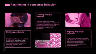 Positioning in consumer behavior
Defining positioning
Positioning refers to how a brand
or product is perceived in the
minds of consumers relative to
competing products, based on
attributes, benefits, and
associations.
Creating a unique
position
Effective positioning allows
businesses to create a unique and
compelling image for their brand or
product, influencing consumer
perceptions and purchase
decisions.
Aligning with target
segments
By aligning positioning strategies
with the needs and preferences of
specific market segments,
businesses can enhance
relevance and appeal to their
target audience.
 