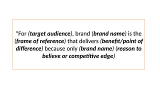 “For (target audience), brand (brand name) is the
(frame of reference) that delivers (benefit/point of
difference) because only (brand name) (reason to
believe or competitive edge)
 