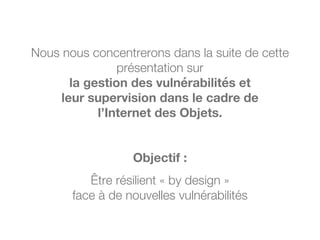 Nous nous concentrerons dans la suite de cette
présentation sur
la gestion des vulnérabilités et
leur supervision dans le cadre de
l’Internet des Objets.
Objectif :
Être résilient « by design »
face à de nouvelles vulnérabilités
 