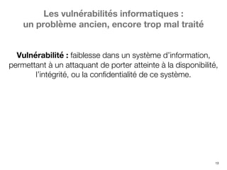 13
Les vulnérabilités informatiques :
un problème ancien, encore trop mal traité
Vulnérabilité : faiblesse dans un système d’information,
permettant à un attaquant de porter atteinte à la disponibilité,
l’intégrité, ou la confidentialité de ce système.
 