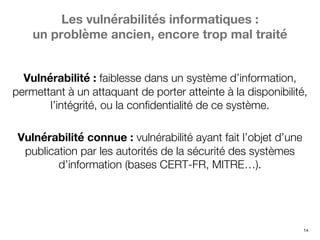 14
Les vulnérabilités informatiques :
un problème ancien, encore trop mal traité
Vulnérabilité : faiblesse dans un système d’information,
permettant à un attaquant de porter atteinte à la disponibilité,
l’intégrité, ou la confidentialité de ce système.
Vulnérabilité connue : vulnérabilité ayant fait l’objet d’une
publication par les autorités de la sécurité des systèmes
d’information (bases CERT-FR, MITRE…).
 