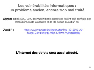 16
https://www.owasp.org/index.php/Top_10_2013-A9-
Using_Components_with_Known_Vulnerabilities
OWASP :
Gartner : d’ici 2020, 99% des vulnérabilités exploitées seront déjà connues des
professionnels de la sécurité et de l’IT depuis plus d’un an.
Les vulnérabilités informatiques :
un problème ancien, encore trop mal traité
L’internet des objets sera aussi affecté.
 