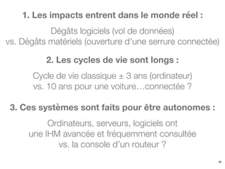 1. Les impacts entrent dans le monde réel :
Dégâts logiciels (vol de données)
vs. Dégâts matériels (ouverture d’une serrure connectée)
26
2. Les cycles de vie sont longs :
Cycle de vie classique ± 3 ans (ordinateur)
vs. 10 ans pour une voiture…connectée ?
3. Ces systèmes sont faits pour être autonomes :
Ordinateurs, serveurs, logiciels ont
une IHM avancée et fréquemment consultée
vs. la console d’un routeur ?
 