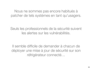 Nous ne sommes pas encore habitués à
patcher de tels systèmes en tant qu’usagers.
Seuls les professionnels de la sécurité suivent
les alertes sur les vulnérabilités.
Il semble difficile de demander à chacun de
déployer une mise à jour de sécurité sur son
réfrigérateur connecté…
29
 