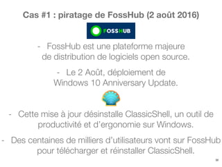 Cas #1 : piratage de FossHub (2 août 2016)
- FossHub est une plateforme majeure
de distribution de logiciels open source.
- Le 2 Août, déploiement de
Windows 10 Anniversary Update.
- Cette mise à jour désinstalle ClassicShell, un outil de
productivité et d’ergonomie sur Windows.
- Des centaines de milliers d’utilisateurs vont sur FossHub
pour télécharger et réinstaller ClassicShell.
32
 
