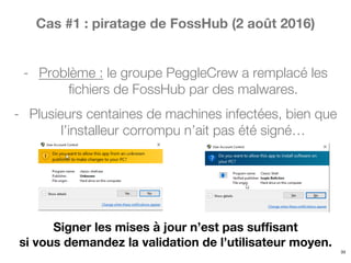 Cas #1 : piratage de FossHub (2 août 2016)
- Problème : le groupe PeggleCrew a remplacé les
fichiers de FossHub par des malwares.
- Plusieurs centaines de machines infectées, bien que
l’installeur corrompu n’ait pas été signé…
33
Signer les mises à jour n’est pas suffisant
si vous demandez la validation de l’utilisateur moyen.
 