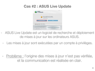 Cas #2 : ASUS Live Update
- ASUS Live Update est un logiciel de recherche et déploiement
de mises à jour sur les ordinateurs ASUS.
- Les mises à jour sont exécutées par un compte à privilèges.
- Problème : l’origine des mises à jour n’est pas vérifiée,
et la communication est réalisée en clair.
34
 