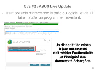 Cas #2 : ASUS Live Update
- Il est possible d’intercepter le trafic du logiciel, et de lui
faire installer un programme malveillant.
35
Un dispositif de mises
à jour automatisé
doit vérifier l’authenticité
et l’intégrité des
données téléchargées.
 