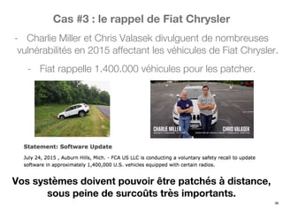 Cas #3 : le rappel de Fiat Chrysler
- Charlie Miller et Chris Valasek divulguent de nombreuses
vulnérabilités en 2015 affectant les véhicules de Fiat Chrysler.
- Fiat rappelle 1.400.000 véhicules pour les patcher.
36
Vos systèmes doivent pouvoir être patchés à distance,
sous peine de surcoûts très importants.
 