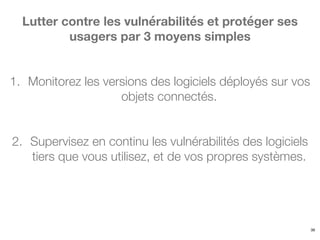 39
Lutter contre les vulnérabilités et protéger ses
usagers par 3 moyens simples
1. Monitorez les versions des logiciels déployés sur vos
objets connectés.
2. Supervisez en continu les vulnérabilités des logiciels
tiers que vous utilisez, et de vos propres systèmes.
 