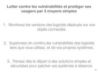 40
Lutter contre les vulnérabilités et protéger ses
usagers par 3 moyens simples
1. Monitorez les versions des logiciels déployés sur vos
objets connectés.
2. Supervisez en continu les vulnérabilités des logiciels
tiers que vous utilisez, et de vos propres systèmes.
3. Pensez dès le départ à des solutions simples et
sécurisées pour patcher vos systèmes à distance.
 